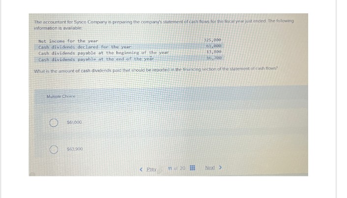 The accountant for Sysco Company is preparing the company's statement of cash flows for the fiscal year just ended. The following
information is available:
Net income for the year
Cash dividends declared for the year
Cash dividends payable at the beginning of the year
Cash dividends payable at the end of the year
325,000
61,000
13,800
16,700
What is the amount of cash dividends paid that should be reported in the financing section of the statement of cash flows?
Multiple Choice
$61000
$63,900
<Prev
11 of 20
Next >