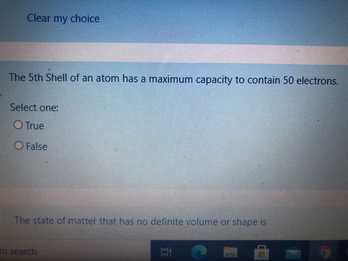 Clear my choice
The 5th Shell of an atom has a maximum capacity to contain 50 electrons.
Select one:
O True
O False
The state of matter that has no definite volume or shape is
To search
