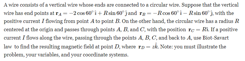 A wire consists of a vertical wire whose ends are connected to a circular wire. Suppose that the vertical
wire has end points at rд = −2 cos 60° î+ Rsin 60° ĵ and rß = −R cos 60° î - R sin 60° ĵ, with the
positive current I flowing from point A to point B. On the other hand, the circular wire has a radius R
centered at the origin and passes through points A, B, and C, with the position rc = Rî. If a positive
current I flows along the wire, passing through the points A, B, C, and back to A, use Biot-Savart
law to find the resulting magnetic field at point D, where rp = zk. Note: you must illustrate the
problem, your variables, and your coordinate systems.