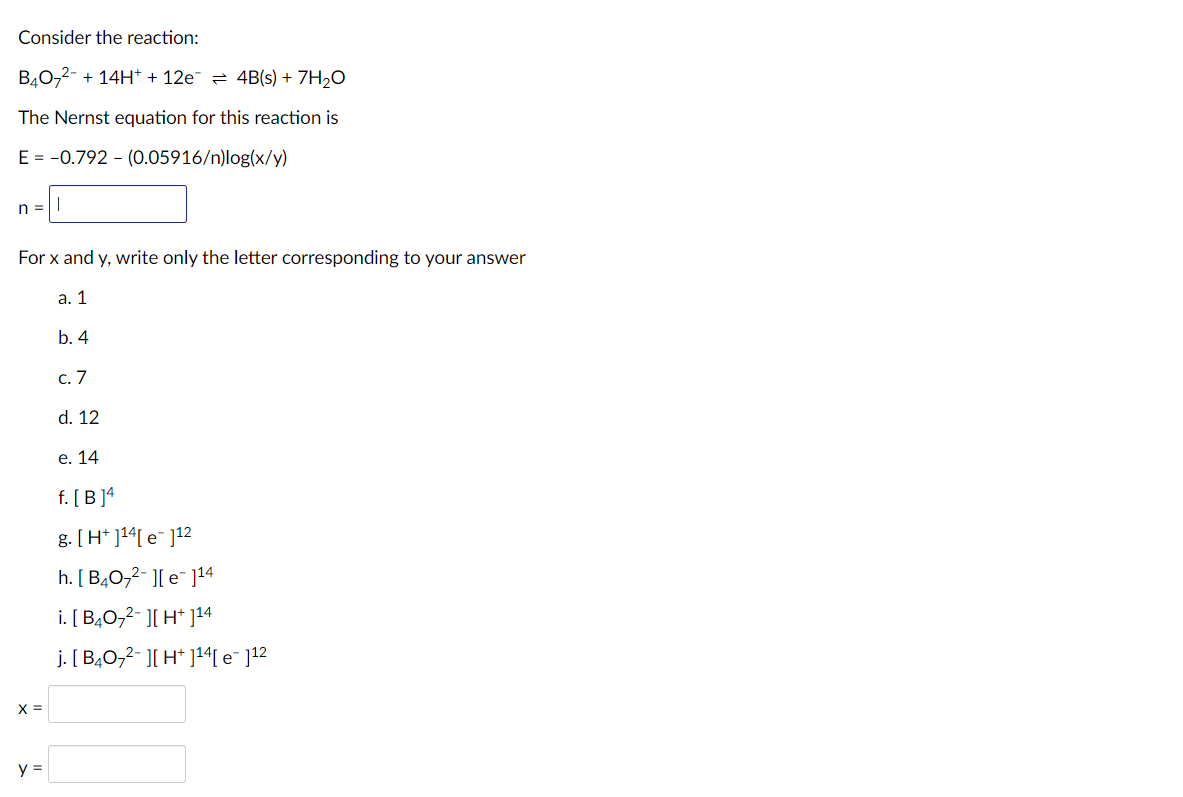 Consider the reaction:
B40,2- + 14H* + 12e = 4B(s) + 7H2O
The Nernst equation for this reaction is
E = -0.792 - (0.05916/n)log(x/y)
n =||
For x and y, write only the letter corresponding to your answer
а. 1
b. 4
с. 7
d. 12
е. 14
f. [ B ]4
g. [H* ]14[ e¯ ]12
h. [ B40,2- ][ e¯ ]14
i. [ B40,2- ][ H* ]14
j. [ B40,2- ][ H* ]14[ e¯ ]12
X =
y =
