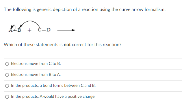 The following is generic depiction of a reaction using the curve arrow formalism.
-D
Which of these statements is not correct for this reaction?
Electrons move from C to B.
Electrons move from B to A.
O In the products, a bond forms between C and B.
O In the products, A would have a positive charge.
