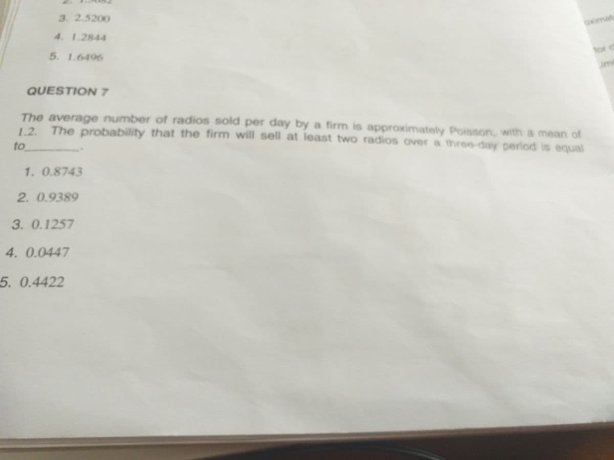 3. 2.5200
4. 1.2844
Oximat
5. 1.6496
for c
ime
QUESTION 7
The average number of radios sold per day by a firm is approximately Poisson, with a mean of
1.2. The probability that the firm will sell at least two radios overa three-day period is equal
1.2.
to
1. 0.8743
2. 0.9389
3.0.1257
4. 0.0447
5. 0.4422
