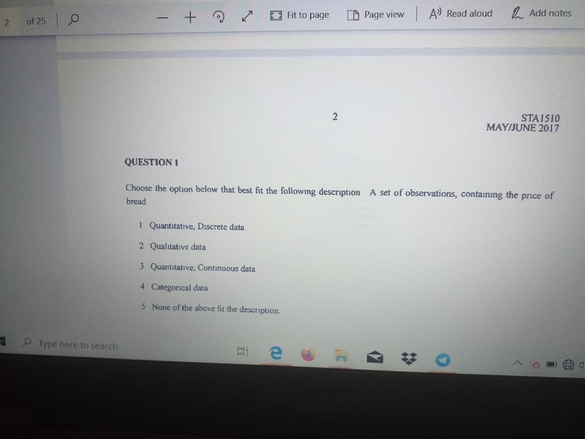 Fit to page
O Page view
A' Read aloud
1. Add notes
of 25 0
2
STA1510
MAY/JUNE 2017
QUESTION 1
Choose the option below that best fit the following description A set of observations, containing the price of
bread
1 Quantitative, Discrete data
2 Qualitative data
3 Quantitative, Continuous data
4 Categorical data
5 None of the above fit the description.
Type here to search
1
2.
