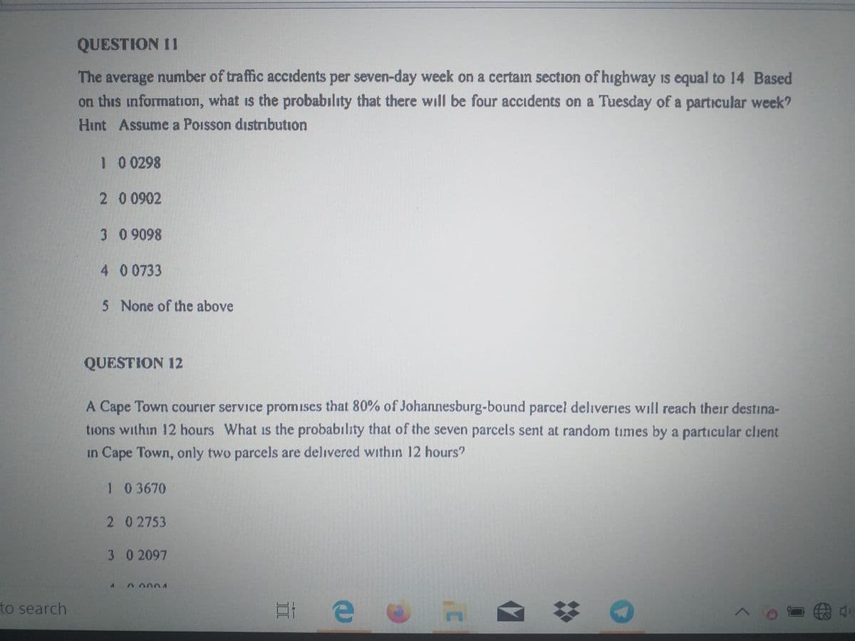 QUESTION I1
The average number of traffic accıdents per seven-day week on a certain section of highway is equal to 14 Based
on this information, what is the probabilıty that there will be four accidents on a Tuesday of a partıcular week?
Hint Assume a Poisson distribution
1 0 0298
2 00902
3 09098
4 00733
5 None of the above
QUESTION 12
A Cape Town courier service promises that 80% of Johannesburg-bound parcel deliveries will reach their destina-
tions within 12 hours What is the probability that of the seven parcels sent at random times by a particular client
in Cape Town, only two parcels are delivered within 12 hours?
1 03670
2 02753
3 0 2097
to search
江e
