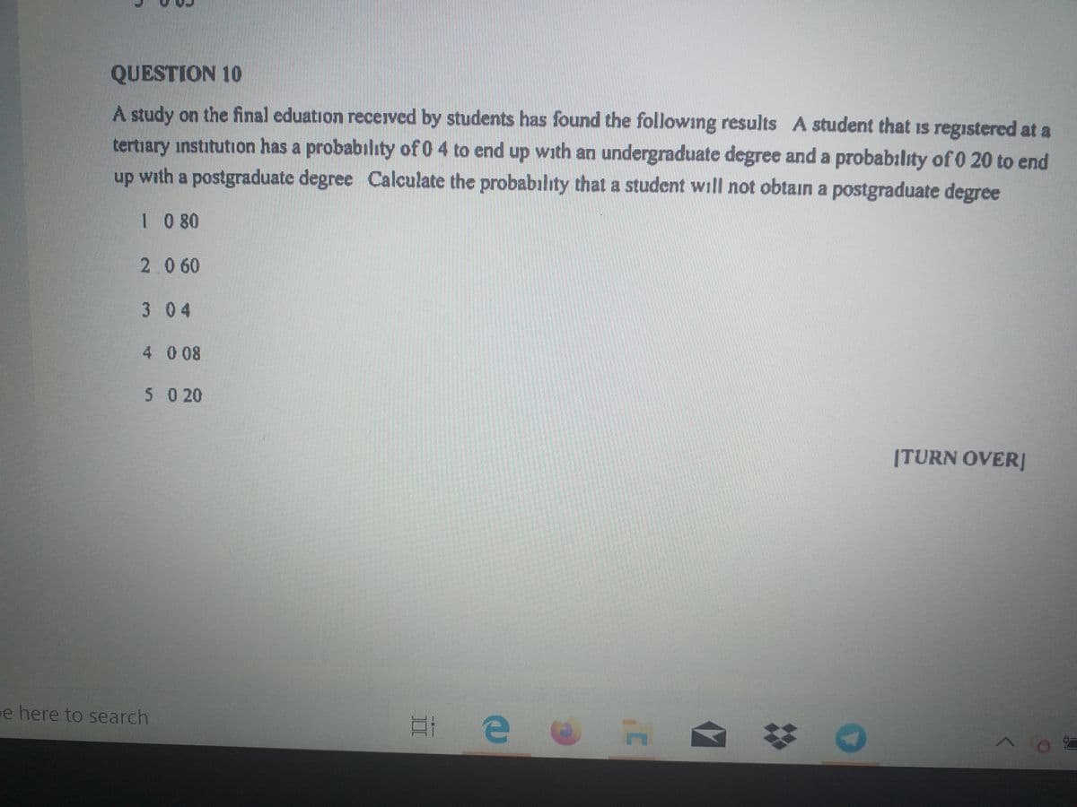 QUESTION 10
A study on the final eduation recerved by students has found the following results A student that is registered at a
tertiary institution has a probability of 0 4 to end up with an undergraduate degree and a probability of 0 20 to end
up with a postgraduate degree Calculate the probabılıty that a student will not obtain a postgraduate degree
1 0 80
2.060
3 04
4 0 08
5 0 20
|TURN OVER]
e here to search
