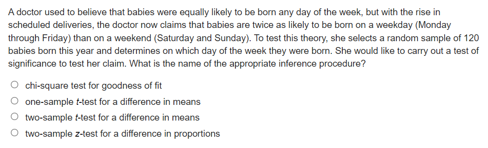 A doctor used to believe that babies were equally likely to be born any day of the week, but with the rise in
scheduled deliveries, the doctor now claims that babies are twice as likely to be born on a weekday (Monday
through Friday) than on a weekend (Saturday and Sunday). To test this theory, she selects a random sample of 120
babies born this year and determines on which day of the week they were born. She would like to carry out a test of
significance to test her claim. What is the name of the appropriate inference procedure?
O chi-square test for goodness of fit
O one-sample t-test for a difference in means
O two-sample t-test for a difference in means
O two-sample z-test for a difference in proportions
