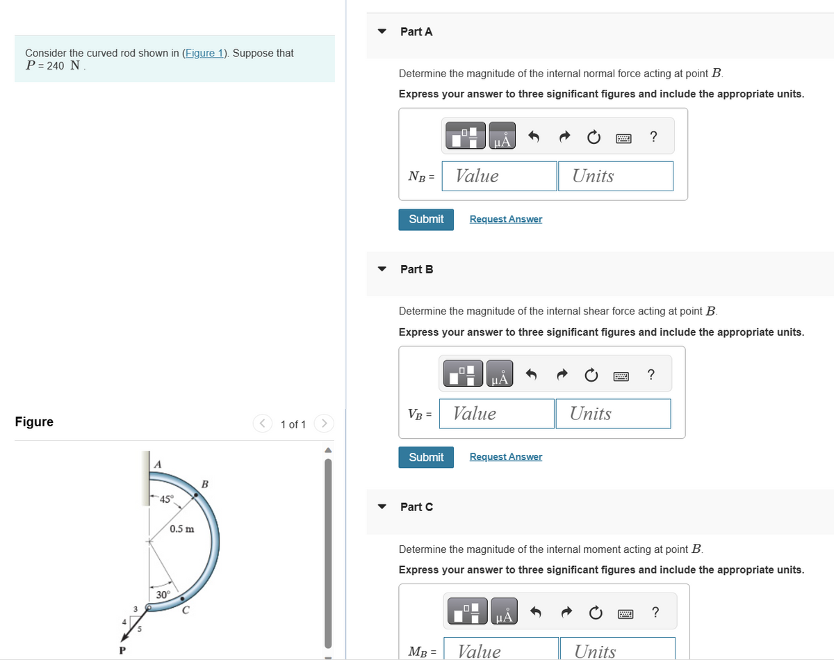 Consider the curved rod shown in (Figure 1). Suppose that
P = 240 N.
Figure
P
A
45°
0.5 m
30°
с
B
1 of 1
Part A
Determine the magnitude of the internal normal force acting at point B.
Express your answer to three significant figures and include the appropriate units.
NB =
Submit
Part B
VB =
μA
Part C
Value
Request Answer
Determine the magnitude of the internal shear force acting at point B.
Express your answer to three significant figures and include the appropriate units.
MB =
μÀ
Submit Request Answer
Value
Units
μA
Value
Units
Determine the magnitude of the internal moment acting at point B.
Express your answer to three significant figures and include the appropriate units.
?
Units
?
?