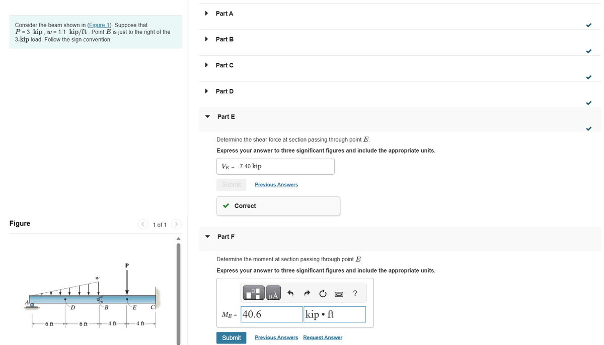 Consider the beam shown in (Figure 1). Suppose that
P = 3 kip, w = 1.1 kip/ft. Point E is just to the right of the
3-kip load. Follow the sign convention.
Figure
-6 ft
+
D
6 ft
W
B
4 ft
P
E
4 ft
1 of 1
C
Part A
Part B
Part C
Part D
Part E
Determine the shear force at section passing through point E.
Express your answer to three significant figures and include the appropriate units.
VE = -7.40 kip
Submit
✓ Correct
Part F
Previous Answers
Determine the moment at section passing through point E.
Express your answer to three significant figures and include the appropriate units.
ME=40.6
Submit
kip ft
Previous Answers Request Answer
?