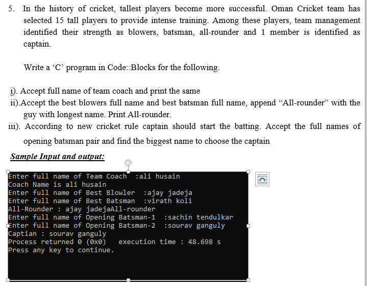 Write a C' program in Code:Blocks for the following.
i). Accept full name of team coach and print the same
i).Accept the best blowers full name and best batsman full name, append “All-rounder" with the
guy with longest name. Print All-rounder.
iii). According to new cricket rule captain should start the batting. Accept the full names of
opening batsman pair and find the biggest name to choose the captain
Sample Input and output:
Enter full name of Team Coach :ali husain
Coach Name is ali husain
Enter full name of Best Blowler :ajay jadeja
Enter full name of Best Batsman :virath koli
All-Rounder : ajay jadejaAll-rounder
Enter full name of Opening Batsman-1
Enter full name of Opening Batsman-2
Captian : sourav ganguly
Process returned 0 (exe)
Press any key to continue.
:sachin tendulkar
:sourav ganguly
execution time : 48.698 s
