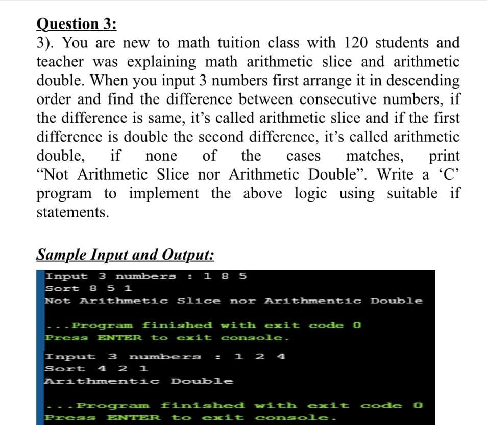 3). You are new to math tuition class with 120 students and
teacher was explaining math arithmetic slice and arithmetic
double. When you input 3 numbers first arrange it in descending
order and find the difference between consecutive numbers, if
the difference is same, it's called arithmetic slice and if the first
difference is double the second difference, it's called arithmetic
double,
if
none
of
the
cases
matches, print
"Not Arithmetic Slice nor Arithmetic Double". Write a 'C'
program to implement the above logic using suitable if
statements.
