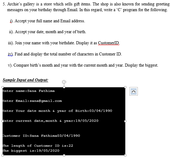 5. Archie's gallery is a store which sells gift items. The shop is also known for sending greeting
messages on your birthday through Email. In this regard, write a 'C' program for the following.
i). Accept your full name and Email address.
ii). Accept your date, month and year of birth.
iii). Join your name with your birthdate. Display it as CustomerlD.
ix). Find and display the total number of characters in Customer ID.
v). Compare birth's month and year with the current month and year. Display the biggest.
Sample Input and Output:
Enter name:Sana Fathima
Enter Email:sana@gmail.com
Enter Your date month & year of Birth: 03/04/1990
Enter current date,month & year:19/05/2020
Customer ID:Sana Fathima03/04/1990
The length of Customer ID is:22
The biggest is:19/05/2020
