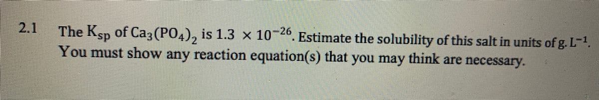 2.1
The Ksp 4, Estimate the solubility of this salt in units of g. L-1,
of Ca, (PO,), is 1.3 x 10
26
ds.
You must show any reaction equation(s) that you may think are necessary.
