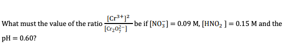 [Cr3+1?
[Cr,0;¯]
What must the value of the ratio
be if [NO3] = 0.09 M, [HNO2 ] = 0.15 M and the
pH = 0.60?
%3D
