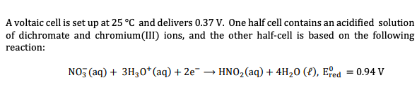 A voltaic cell is set up at 25 °C and delivers 0.37 V. One half cell contains an acidified solution
of dichromate and chromium(II) ions, and the other half-cell is based on the following
reaction:
NO, (aq) + 3H30*(aq) + 2e¯ → HNO,(aq) + 4H20 (£), Efed = 0.94 V
