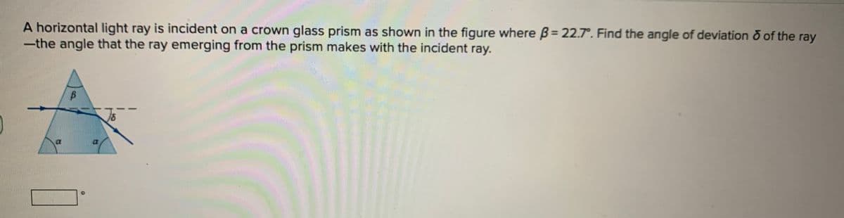 A horizontal light ray is incident on a crown glass prism as shown in the figure where B= 22.7°. Find the angle of deviation o of the ray
-the angle that the ray emerging from the prism makes with the incident ray.
