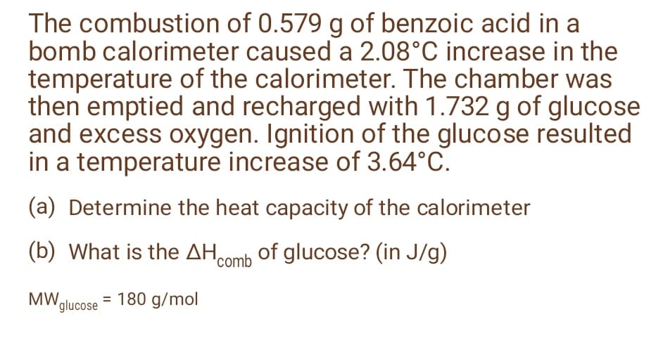 The combustion of 0.579 g of benzoic acid in a
bomb calorimeter caused a 2.08°C increase in the
temperature of the calorimeter. The chamber was
then emptied and recharged with 1.732 g of glucose
and excess oxygen. Ignition of the glucose resulted
in a temperature increase of 3.64°C.
(a) Determine the heat capacity of the calorimeter
(b) What is the AH0Oomb of glucose? (in J/g)
MWglucose = 180 g/mol
