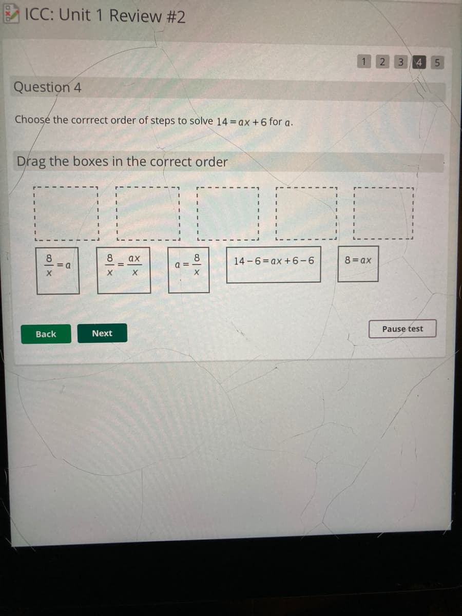 ICC: Unit 1 Review #2
4 5
Question 4
Choose the corrrect order of steps to solve 14 = ax +6 for a.
Drag the boxes in the correct order
8
= a
8
8
a =
ах
14 -6= ax +6-6
8= ax
Pause test
Back
Next
