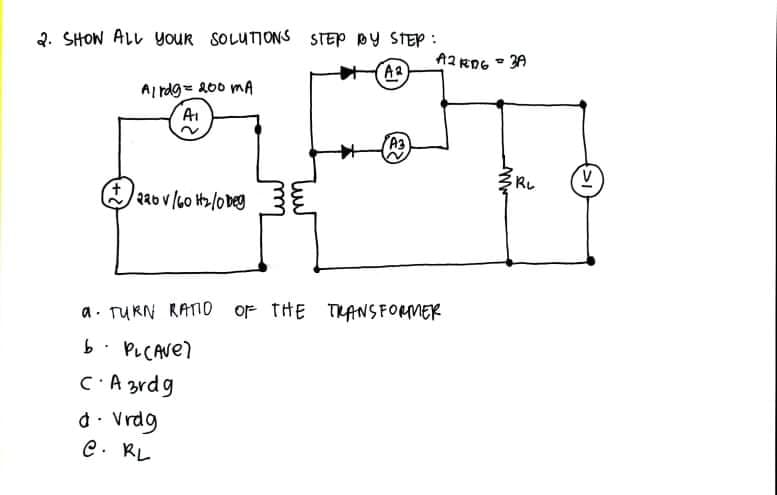 2. SHOW ALL youR SOLUTIONS STEP DY STEP :
AR
A2 RDG - 3A
Al rdg= 200 mA
A1
A3
RL
226 v/60 H2/o Deg
a. TURN RATIO oF tHE THANS FORMER
b. PLCAVE)
C:A zrdg
d. Vrdg
C. RL
