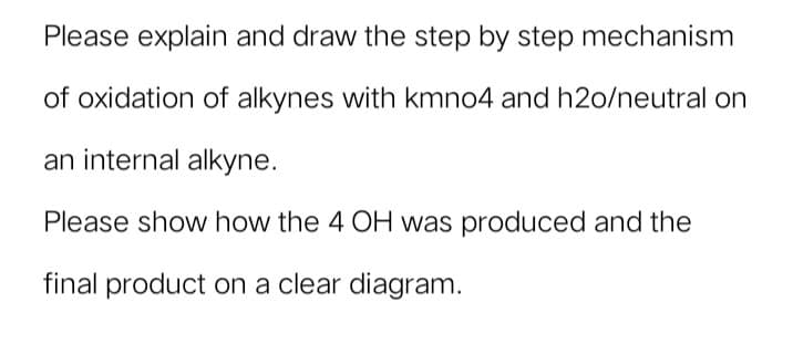 Please explain and draw the step by step mechanism
of oxidation of alkynes with kmno4 and h2o/neutral on
an internal alkyne.
Please show how the 4 OH was produced and the
final product on a clear diagram.
