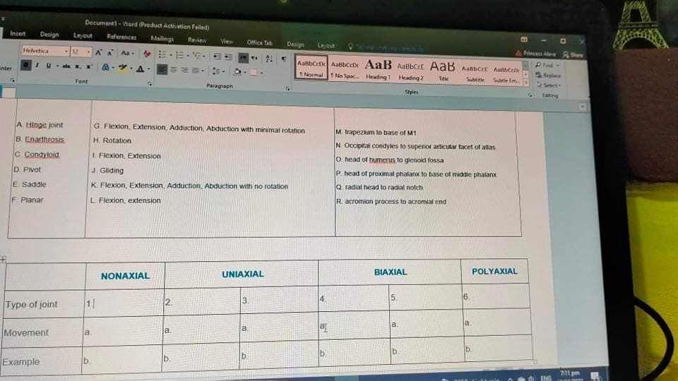 Decumentt-Word Product Activation Failed)
Insert
Design
Leyout
Raferences
Mailings
Revien
Vie
Office Tab
Design
Legout
Helvetica
12
…,市,。
4 Pinces
21 1
AabbCcD AaBbCcD AaB AaBbCe AabB Aanbcer Aalbcen
1 Normal No Spac Heading1 Heading 2
unter
A-
Pind
Fent
Tele
Subtitle
Sutle im.
Paragraph
Se
Styies
teng
A Hinge joint
G. Flexion, Extension, Adduction, Abduction with minimal rotation
M trapezkum to base of M1
B. Enarthrosis
H. Rotation
N. Occipital condyles to superioi articutar tacet of allas
C. Condyloid
1. Flexion, Extension
O head of humerus to glenoid fossa
D. Pvot
J. Gliding
P. head of proximal phalanx to base of middle phalanx
E Saddle
K Flexion, Extension, Adduction, Abduction with no rotation
Q radial head to radiat notch
F. Planar
L Flexion, extension
Racromion process to acromial end
NONAXIAL
UNIAXIAL
BIAXIAL
POLYAXIAL
Type of joint
11
2.
3.
4.
5.
la
Movement
a.
a.
a.
b
b.
b.
Example
b.
711 pm
ENG
