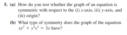 5. (a) How do you test whether the graph of an equation is
symmetric with respect to the (i) x-axis, (ii) y-axis, and
(iii) origin?
(b) What type of symmetry does the graph of the equation
xy² + y°x² = 3x have?
