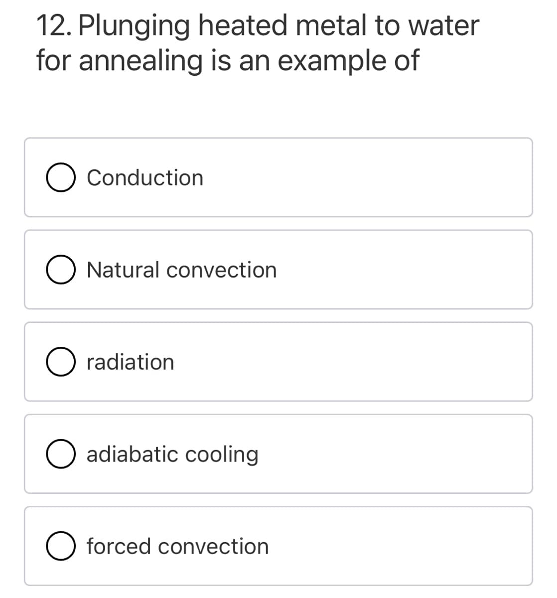 12. Plunging heated metal to water
for annealing is an example of
Conduction
Natural convection
O radiation
O adiabatic cooling
O forced convection
