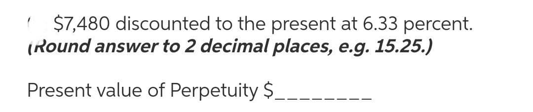 ( $7,480 discounted to the present at 6.33 percent.
(Round answer to 2 decimal places, e.g. 15.25.)
Present value of Perpetuity $
