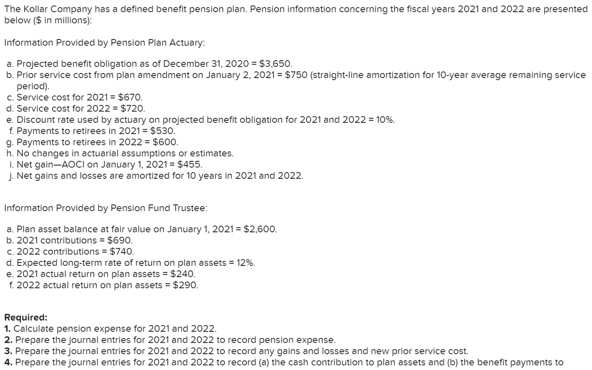 The Kollar Company has a defined benefit pension plan. Pension information concerning the fiscal years 2021 and 2022 are presented
below ($ in millions):
Information Provided by Pension Plan Actuary:
a. Projected benefit obligation as of December 31, 2020 = $3,650.
b. Prior service cost from plan amendment on January 2, 2021 = $750 (straight-line amortization for 10-year average remaining service
period).
c. Service cost for 2021= $670.
d. Service cost for 2022 = $720.
e. Discount rate used by actuary on projected benefit obligation for 2021 and 2022 = 10%.
f. Payments to retirees in 2021 = $530.
g. Payments to retirees in 2022 = $600.
h. No changes in actuarial assumptions or estimates.
i. Net gain-AOCI on January 1, 2021 = $455.
j. Net gains and losses are amortized for 10 years in 2021 and 2022.
Information Provided by Pension Fund Trustee:
a. Plan asset balance at fair value on January 1, 2021 = $2,60O.
b. 2021 contributions = $690.
c. 2022 contributions = $740.
d. Expected long-term rate of return on plan assets = 12%.
e. 2021 actual return on plan assets = $240.
f. 2022 actual return on plan assets = $290.
Required:
1. Calculate pension expense for 2021 and 2022.
2. Prepare the journal entries for 2021 and 2022 to record pension expense.
3. Prepare the journal entries for 2021 and 2022 to record any gains and losses and new prior service cost.
4. Prepare the journal entries for 2021 and 2022 to record (a) the cash contribution to plan assets and (b) the benefit payments to
