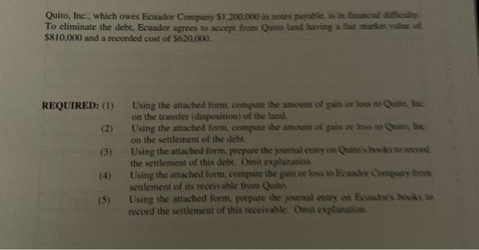 Quito, Inc., which owes Ecuador Company $1.200.000 in notes payabie. is in inuncial dilficulty
To eliminate the debt. Ecuador agrees to accept from Quino land having a fair markat value of
$810,000 and a recorded cost of S620,000.
Using the attached form, compute the amount of gain or loss to Quite. Inc.
on the transfer (disposition) of the land.
Using the attached form, compute the amount of gain or hess to Quits, Inc.
on the settlement of the debt.
Using the attached form, prepare the jeurnal enry on Quito's books o recond
the settlement of this debt. Omit explanation.
Using the attached form, compute the gain or loss to Ecuader Company brom
settlement of its receivable from Quito
Using the attached form, prepare the journal entry on Ecusdor's books tn
record the settlement of this receivable. Omit explanation
REQUIRED: (1)
(2)
(3)
(4)
(5)
