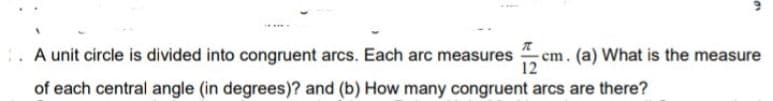 A unit circle is divided into congruent arcs. Each arc measures
cm. (a) What is the measure
of each central angle (in degrees)? and (b) How many congruent arcs are there?
12
