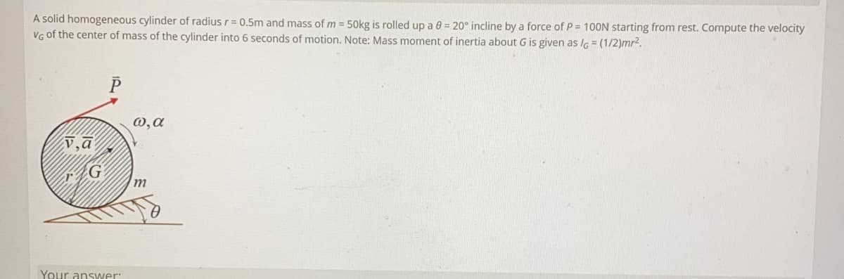 A solid homogeneous cylinder of radius r= 0.5m and mass of m = 50kg is rolled up a 0 = 20° incline by a force of P = 100N starting from rest. Compute the velocity
VG of the center of mass of the cylinder into 6 seconds of motion. Note: Mass moment of inertia about G is given as lG = (1/2)mr2.
P
0,a
v,a
m
Your answer:
