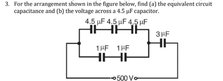 3. For the arrangement shown in the figure below, find (a) the equivalent circuit
capacitance and (b) the voltage across a 4.5 µF capacitor.
4.5 μF 4.5 μF 4.5 μF
HAAP
3 HF
HE
1 HF 1HE
0500 Vo
