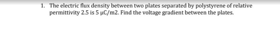 1. The electric flux density between two plates separated by polystyrene of relative
permittivity 2.5 is 5 µC/m2. Find the voltage gradient between the plates.
