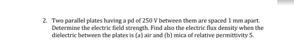 2. Two parallel plates having a pd of 250 V between them are spaced 1 mm apart.
Determine the electric field strength. Find also the electric flux density when the
dielectric between the plates is (a) air and (b) mica of relative permittivity 5.
