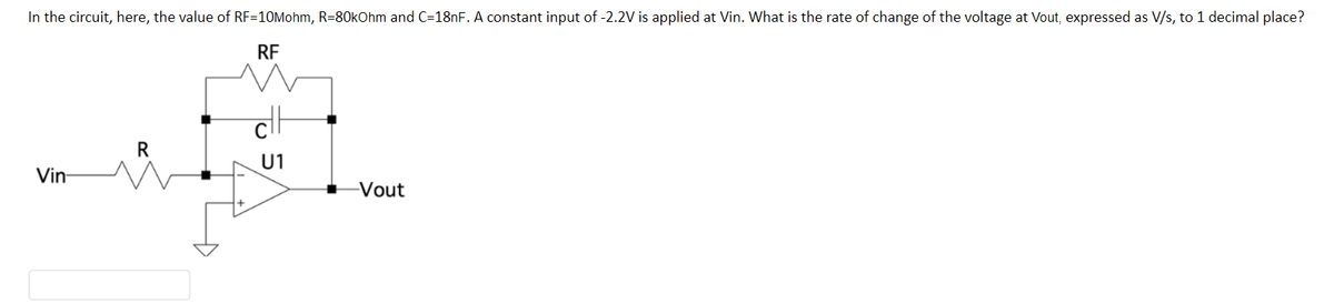 In the circuit, here, the value of RF-10Mohm, R=80kOhm and C=18nF. A constant input of -2.2V is applied at Vin. What is the rate of change of the voltage at Vout, expressed as V/s, to 1 decimal place?
RF
Vin-
R
cH
U1
-Vout