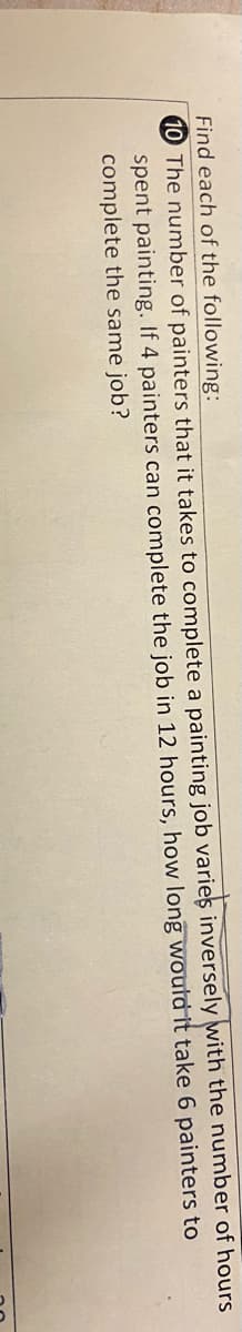 Find each of the following:
10 The number of painters that it takes to complete a painting job varies inversely with the number of hours
spent painting. If 4 painters can complete the job in 12 hours, how long would it take 6 painters to
complete the same job?
