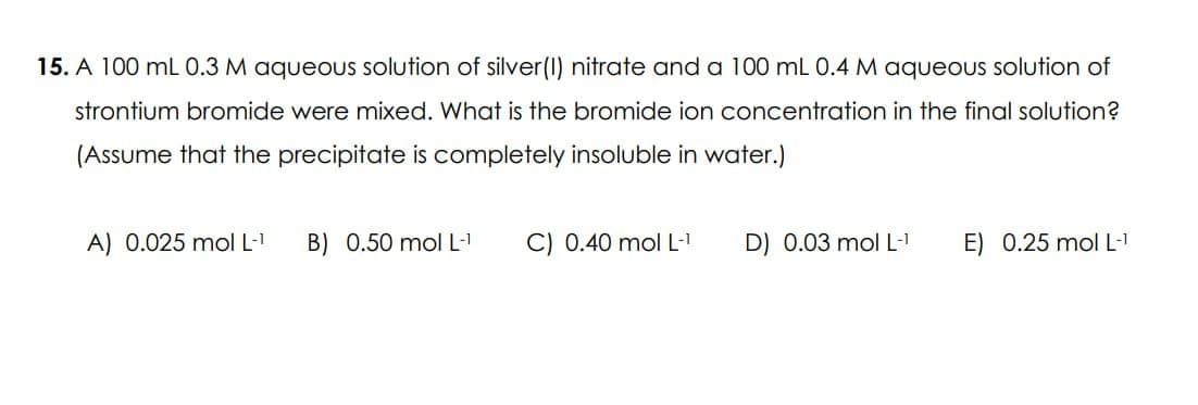 15. A 100 mL 0.3 M aqueous solution of silver (I) nitrate and a 100 mL 0.4 M aqueous solution of
strontium bromide were mixed. What is the bromide ion concentration in the final solution?
(Assume that the precipitate is completely insoluble in water.)
A) 0.025 mol L-1
B) 0.50 mol L-1
C) 0.40 mol L-1
D) 0.03 mol L-1
E) 0.25 mol L-T