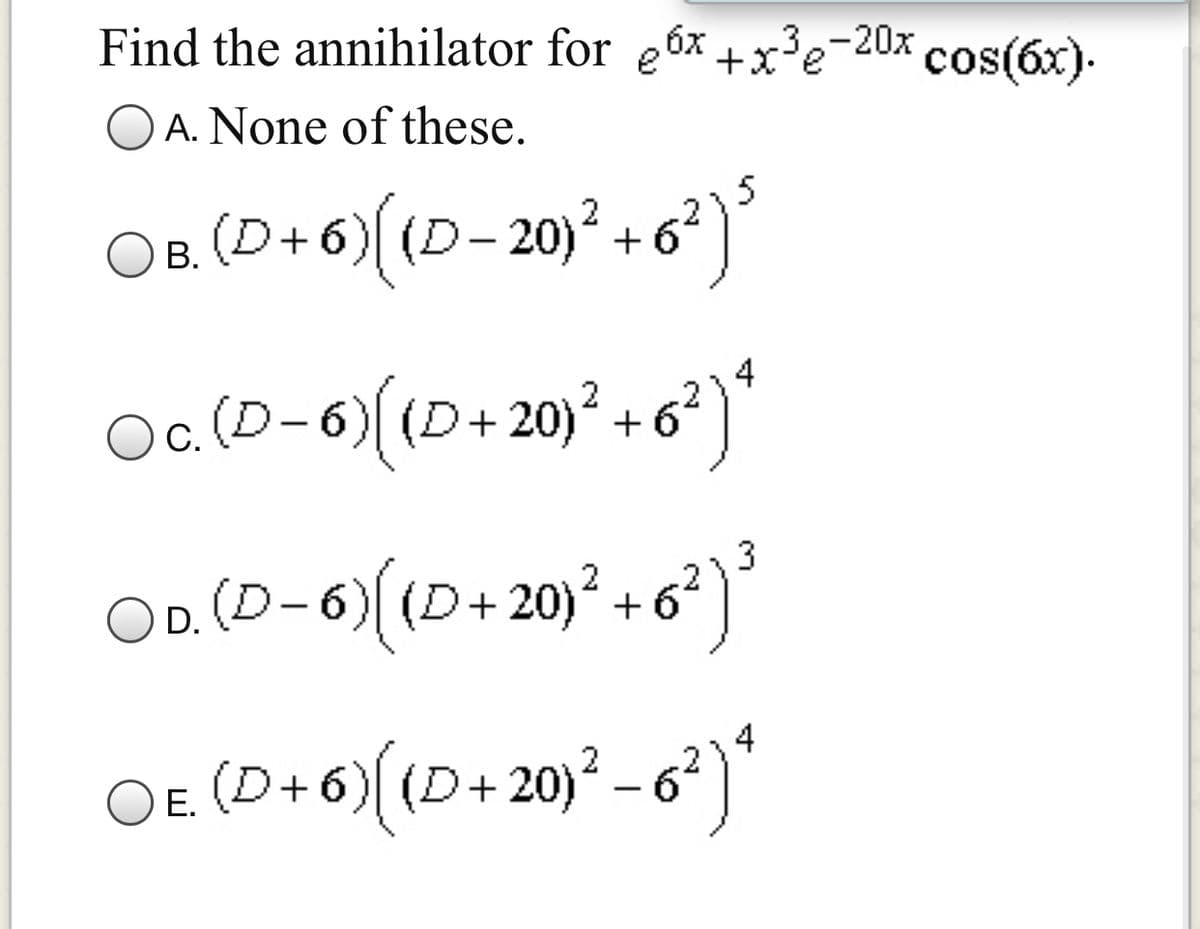 6x
Find the annihilator for e
+x?e-20x cos(6x).
O A. None of these.
OB (D+6) (D-20)² +6°
)
2}5
В.
Oc. (D-6)
c.(D-6)((D+20) + 62)
OD. (D-6)(D+ 20)² + 6²)*
3
OE. (D+6)( (D+20)² – 6?)
- ')*
Е.
|
