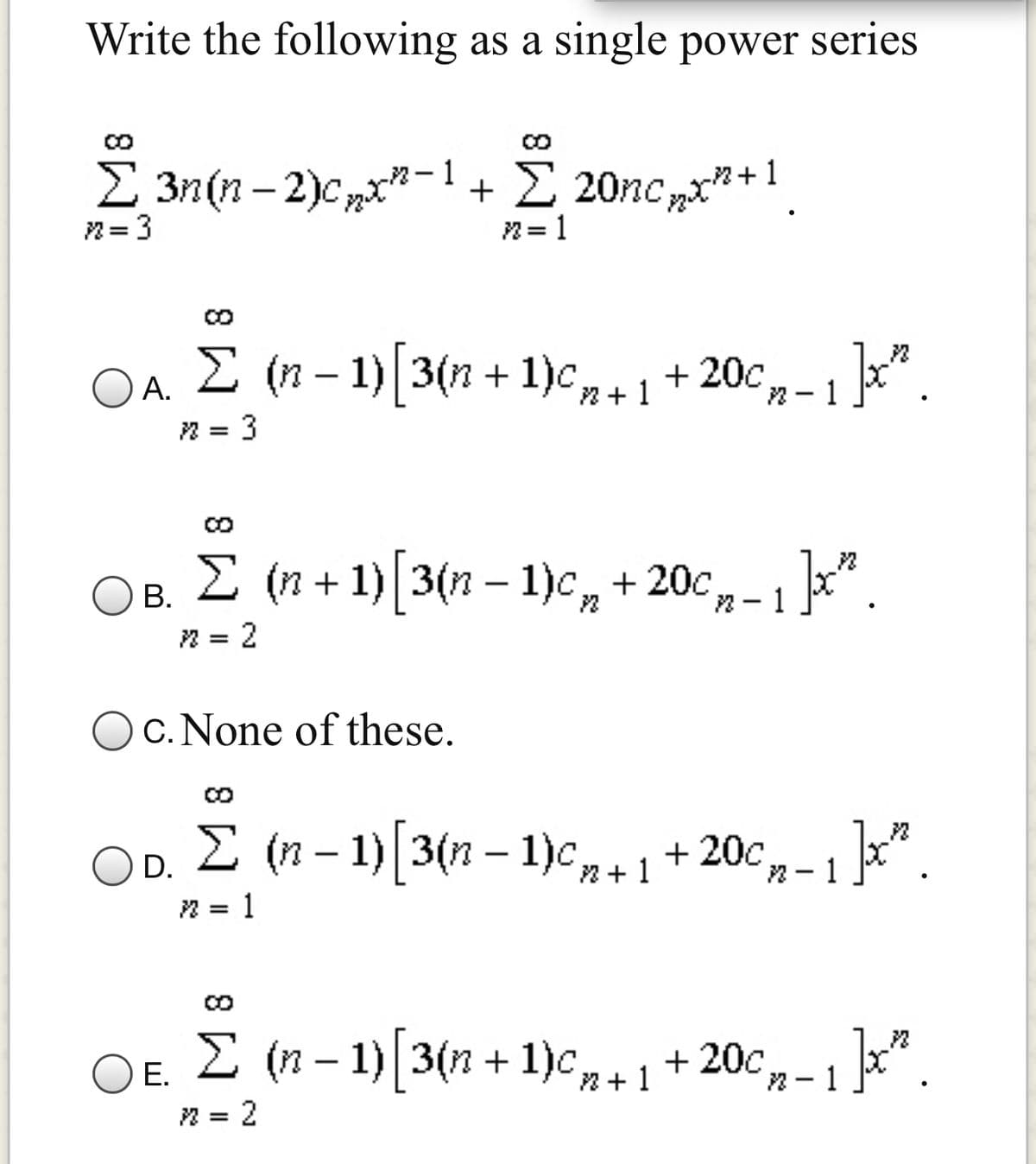 Write the following as a single power series
2 3n(n- 2)c,x"-1
+ 2 20nc „x"+1
2= 1
2= 3
OA.
2 = 3
E (n – 1) 3(n + 1),+1+ 20c,
,-1".
В.
:2
I (n + 1) [3(n – 1)c, + 20c, - 1 ]x*.
c. None of these.
I (n – 1)[3(n – 1)c,r+1+20c,-1]".
D.
n +
2- 1
2 = 1
OE. 2 (n – 1)[3(n + 1)c,+ 1 + 20c, - 1".
Е.
2 = 2
|
8.
