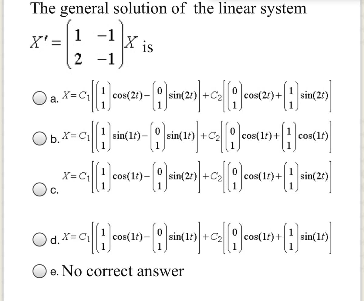 The general solution of the linear system
1
X' =
-1
\X is
2
1
-
O a. X=C;
cos(2t) –
sin(2t) +C2
cos(2t)+
sin(2t)
а.
Ob. X=C1
1
sin(1t) –
sin(lt) +C2
1
cos(1t)+
1
cos(lt)
X= C1
cos(1t)-
sin(2t) +C2
cos(1t)+
sin(2t)
C.
O d. *= C1
cos(1f)-
sin(1t) +C2
cos(1t)+
sin(1t)
O e. No correct answer
