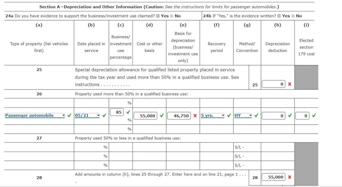 Section A-Depreciation and Other Information (Caution: See the instructions for limits for passenger automobiles.)
24a Do you have evidence to support the business/investment use claimed? Yes No
24b If "Yes," is the evidence written? Yes No
(a)
(b)
(d)
(f)
(g)
(h)
Business/
Type of property (list vehicles Date placed in investment Cost or other
first)
service
use
basis
percentage
25
26
Passenger automobile
27
28
✓05/21
Property used more than 50% in a qualified business use:
0%이
85 ✓
%
✔
(c)
Special depreciation allowance for qualified listed property placed in service
during the tax year and used more than 50% in a qualified business use. See
instructions ........
%
%
(e)
Basis for
depreciation
(business/
investment use
only)
%
%
55,000 ✓
Property used 50% or less in a qualified business use:
Recovery
period
46,750 X 5 yrs.
Method/
Convention
S/L -
S/L -
S/L-
Add amounts in column (h), lines 25 through 27. Enter here and on line 21, page 1 ...
✓ HY
25
✔
28
Depreciation
deduction
0 X
0
55,000 X
(i)
Elected
section
179 cost
0