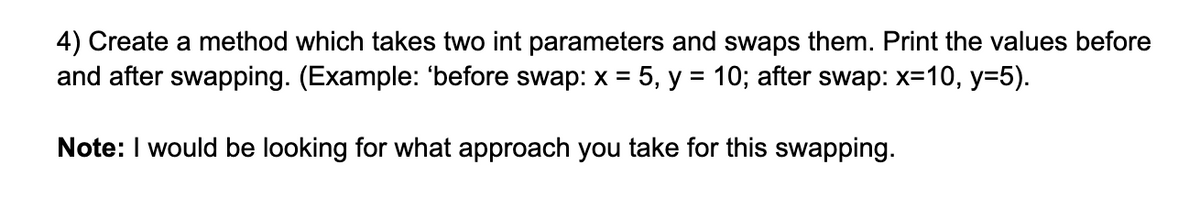 4) Create a method which takes two int parameters and swaps them. Print the values before
and after swapping. (Example: 'before swap: x = 5, y = 10; after swap: x=10, y=5).
%D
Note: I would be looking for what approach you take for this swapping.
