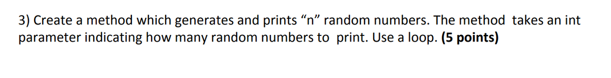 3) Create a method which generates and prints "n" random numbers. The method takes an int
parameter indicating how many random numbers to print. Use a loop. (5 points)
