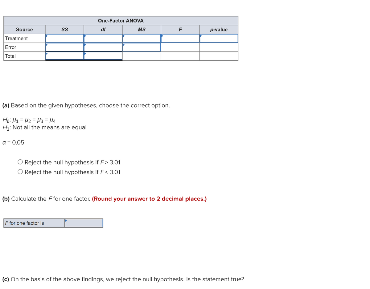 Source
Treatment
Error
Total
a = 0.05
SS
One-Factor ANOVA
df
(a) Based on the given hypotheses, choose the correct option.
He: H1 H₂ H3 = μ4
H₁: Not all the means are equal
F for one factor is
Reject the null hypothesis if F> 3.01
Reject the null hypothesis if F< 3.01
MS
F
(b) Calculate the Ffor one factor. (Round your answer to 2 decimal places.)
p-value
(c) On the basis of the above findings, we reject the null hypothesis. Is the statement true?