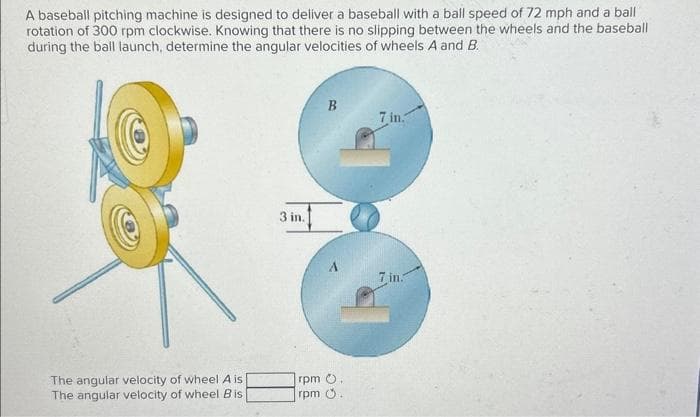 A baseball pitching machine is designed to deliver a baseball with a ball speed of 72 mph and a ball
rotation of 300 rpm clockwise. Knowing that there is no slipping between the wheels and the baseball
during the ball launch, determine the angular velocities of wheels A and B.
The angular velocity of wheel A is
The angular velocity of wheel Bis
3 in.
rpm
rpm
B
.
.
7 in.