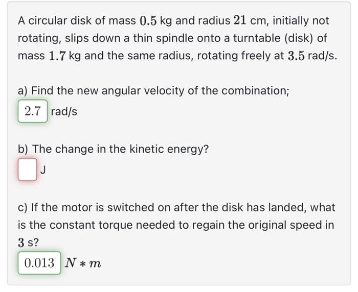 A circular disk of mass 0.5 kg and radius 21 cm, initially not
rotating, slips down a thin spindle onto a turntable (disk) of
mass 1.7 kg and the same radius, rotating freely at 3.5 rad/s.
a) Find the new angular velocity of the combination;
2.7 rad/s
b) The change in the kinetic energy?
0
J
c) If the motor is switched on after the disk has landed, what
is the constant torque needed to regain the original speed in
3 s?
0.013 N*m