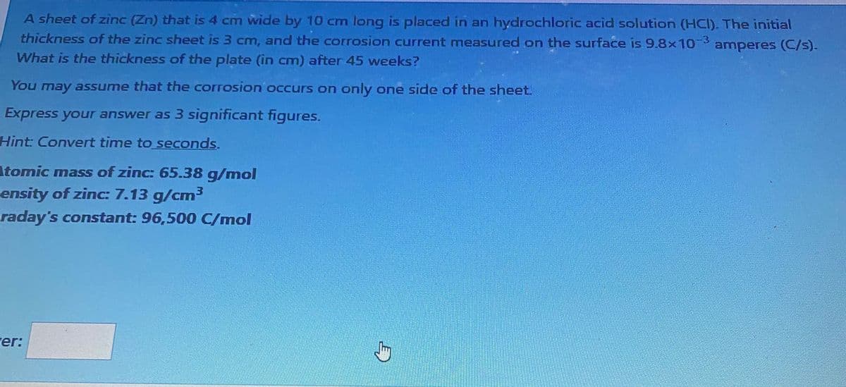 A sheet of zinc (Zn) that is 4 cm wide by 10 cm long is placed in an hydrochloric acid solution (HCI). The initial
thickness of the zinc sheet is 3 cm, and the corrosion current measured on the surface is 9.8x10-3 amperes (C/s).
What is the thickness of the plate (in cm) after 45 weeks?
You may assume that the corrosion occurs on only one side of the sheet.
Express your answer as 3 significant figures.
Hint: Convert time to seconds.
Atomic mass of zinc: 65.38 g/mol
ensity of zinc: 7.13 g/cm³
raday's constant: 96,500 C/mol
er: