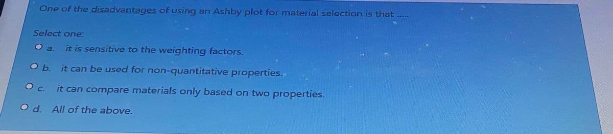 One of the disadvantages of using an Ashby plot for material selection is that ......
Select one:
a. it is sensitive to the weighting factors.
it can be used for non-quantitative properties.
it can compare materials only based on two properties.
O b.
О с.
O d. All of the above.