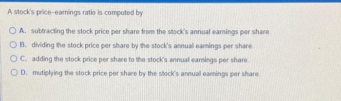 A stock's price earnings ratio is computed by
OA. subtracting the stock price per share from the stock's annual earnings per share.
OB. dividing the stock price per share by the stock's annual earnings per share.
OC. adding the stock price per share to the stock's annual earnings per share.
OD. mutiplying the stock price per share by the stock's annual earnings per share.