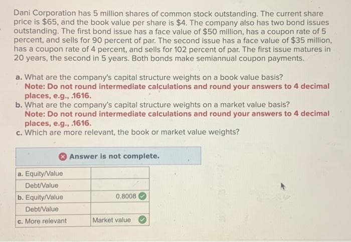 Dani Corporation has 5 million shares of common stock outstanding. The current share
price is $65, and the book value per share is $4. The company also has two bond issues
outstanding. The first bond issue has a face value of $50 million, has a coupon rate of 5
percent, and sells for 90 percent of par. The second issue has a face value of $35 million,
has a coupon rate of 4 percent, and sells for 102 percent of par. The first issue matures in
20 years, the second in 5 years. Both bonds make semiannual coupon payments.
a. What are the company's capital structure weights on a book value basis?
Note: Do not round intermediate calculations and round your answers to 4 decimal
places, e.g., .1616.
b. What are the company's capital structure weights on a market value basis?
Note: Do not round intermediate calculations and round your answers to 4 decimal
places, e.g., .1616.
c. Which are more relevant, the book or market value weights?
a. Equity/Value
Debt/Value
b. Equity/Value
Debt/Value
c. More relevant
Answer is not complete.
0.8008
Market value